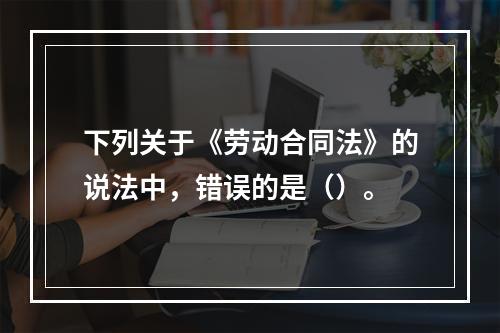 下列关于《劳动合同法》的说法中，错误的是（）。