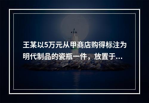 王某以5万元从甲商店购得标注为明代制品的瓷瓶一件，放置于家中