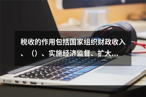 税收的作用包括国家组织财政收入、（）、实施经济监督、扩大对外