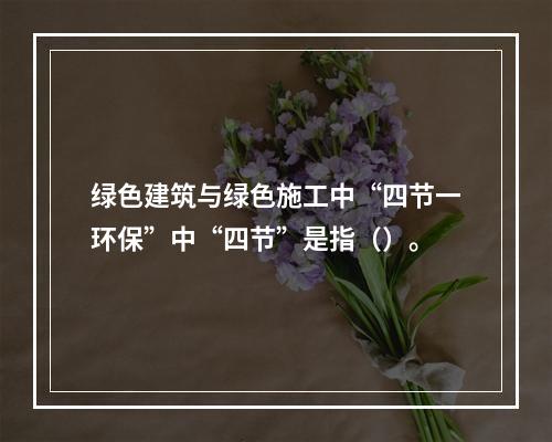 绿色建筑与绿色施工中“四节一环保”中“四节”是指（）。