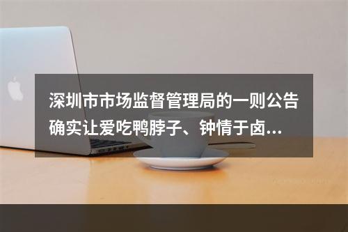 深圳市市场监督管理局的一则公告确实让爱吃鸭脖子、钟情于卤制品