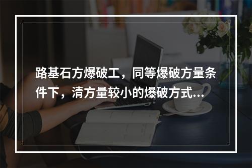 路基石方爆破工，同等爆破方量条件下，清方量较小的爆破方式为（