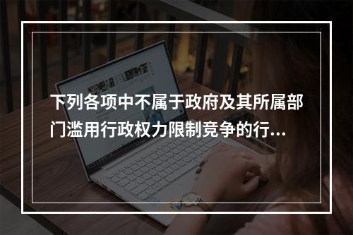 下列各项中不属于政府及其所属部门滥用行政权力限制竞争的行为的