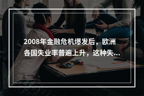 2008年金融危机爆发后，欧洲各国失业率普遍上升，这种失业属