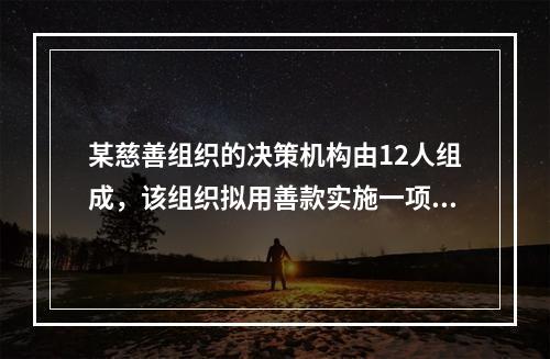 某慈善组织的决策机构由12人组成，该组织拟用善款实施一项投资