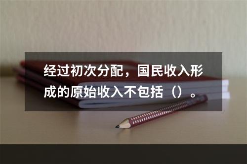 经过初次分配，国民收入形成的原始收入不包括（）。