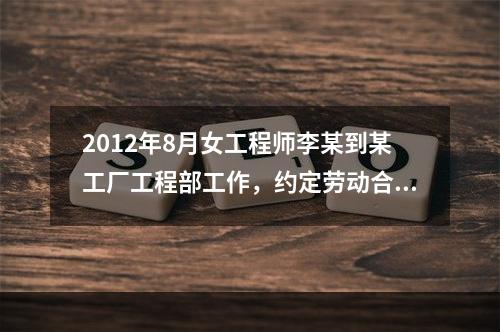 2012年8月女工程师李某到某工厂工程部工作，约定劳动合同期