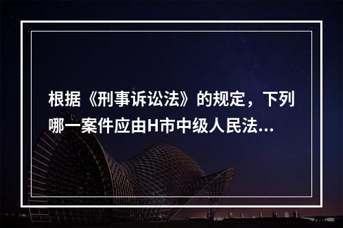 根据《刑事诉讼法》的规定，下列哪一案件应由H市中级人民法院一