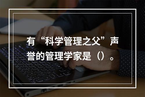 有“科学管理之父”声誉的管理学家是（）。