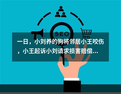 一日，小刘养的狗将邻居小王咬伤，小王起诉小刘请求损害赔偿。在