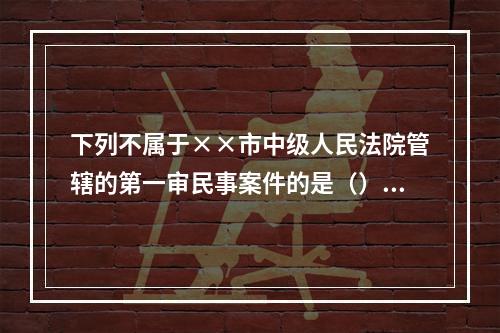 下列不属于××市中级人民法院管辖的第一审民事案件的是（）。