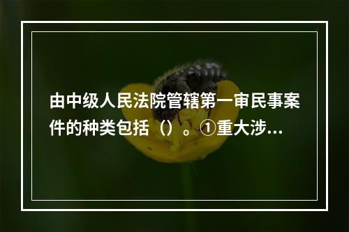 由中级人民法院管辖第一审民事案件的种类包括（）。①重大涉外案