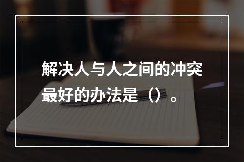 解决人与人之间的冲突最好的办法是（）。