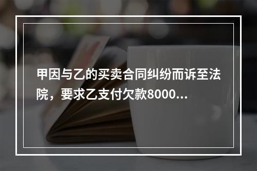 甲因与乙的买卖合同纠纷而诉至法院，要求乙支付欠款8000元。