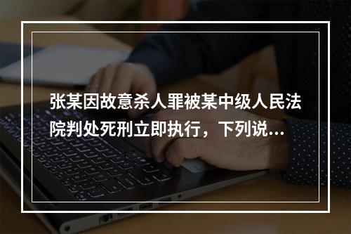 张某因故意杀人罪被某中级人民法院判处死刑立即执行，下列说法正