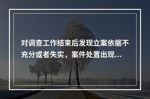 对调查工作结束后发现立案依据不充分或者失实，案件处置出现重大