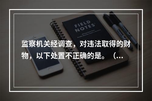 监察机关经调查，对违法取得的财物，以下处置不正确的是。（）