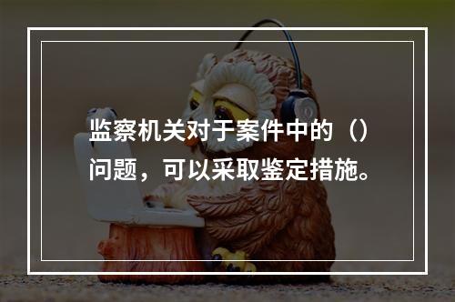 监察机关对于案件中的（）问题，可以采取鉴定措施。