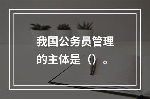 我国公务员管理的主体是（）。