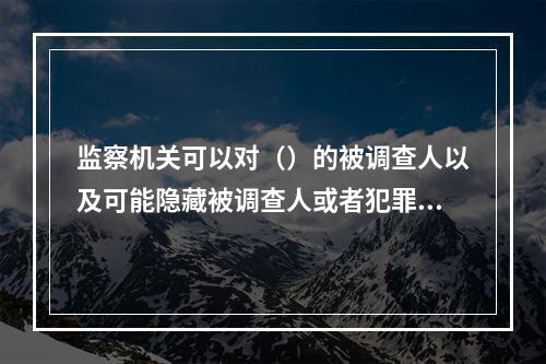 监察机关可以对（）的被调查人以及可能隐藏被调查人或者犯罪证据