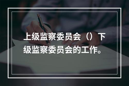 上级监察委员会（）下级监察委员会的工作。