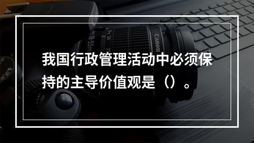 我国行政管理活动中必须保持的主导价值观是（）。