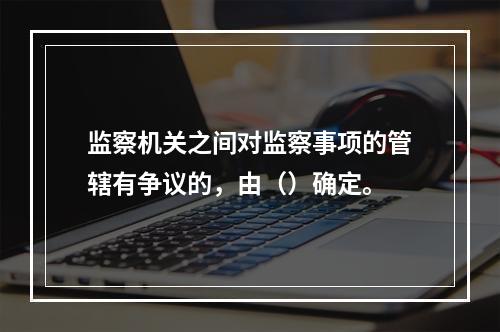 监察机关之间对监察事项的管辖有争议的，由（）确定。