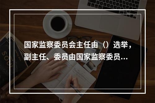 国家监察委员会主任由（）选举，副主任、委员由国家监察委员会主