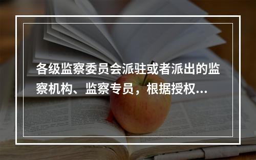 各级监察委员会派驻或者派出的监察机构、监察专员，根据授权，按