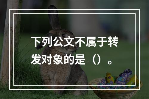 下列公文不属于转发对象的是（）。