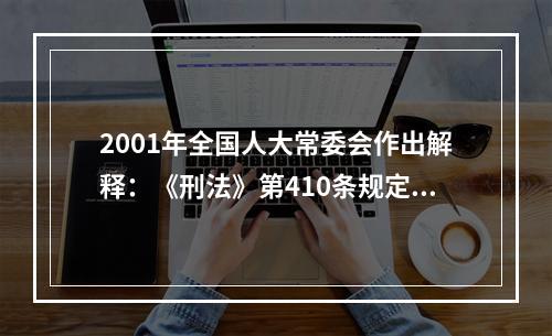 2001年全国人大常委会作出解释：《刑法》第410条规定的“