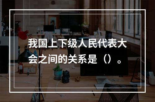 我国上下级人民代表大会之间的关系是（）。