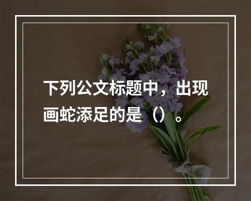 下列公文标题中，出现画蛇添足的是（）。