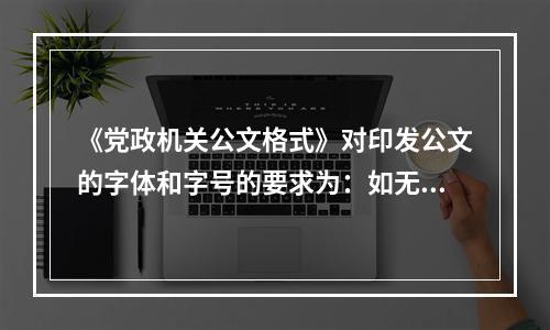 《党政机关公文格式》对印发公文的字体和字号的要求为：如无特殊