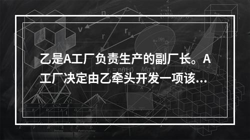 乙是A工厂负责生产的副厂长。A工厂决定由乙牵头开发一项该工厂