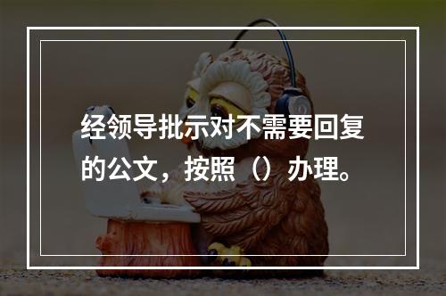 经领导批示对不需要回复的公文，按照（）办理。