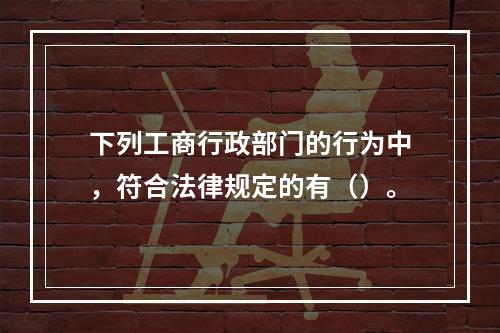 下列工商行政部门的行为中，符合法律规定的有（）。