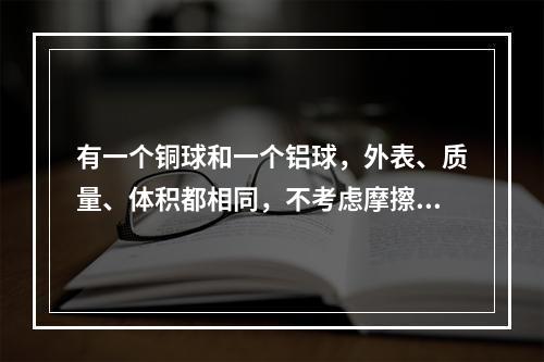 有一个铜球和一个铝球，外表、质量、体积都相同，不考虑摩擦力，