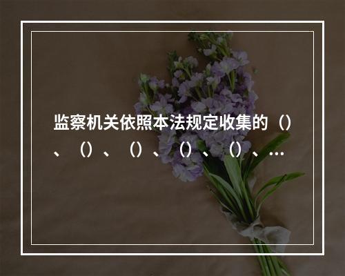 监察机关依照本法规定收集的（）、（）、（）、（）、（）、（）