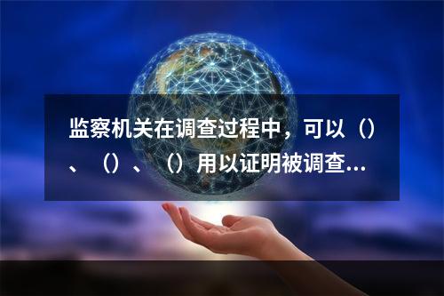 监察机关在调查过程中，可以（）、（）、（）用以证明被调查人涉