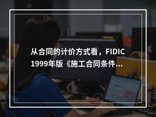 从合同的计价方式看，FIDIC1999年版《施工合同条件》（