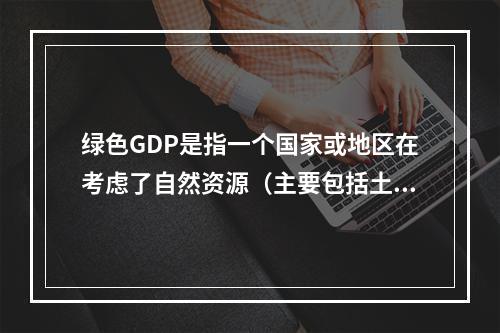 绿色GDP是指一个国家或地区在考虑了自然资源（主要包括土地、