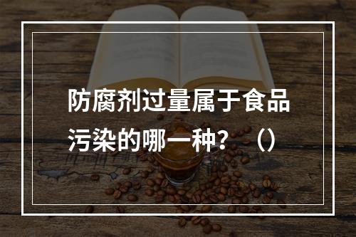 防腐剂过量属于食品污染的哪一种？（）