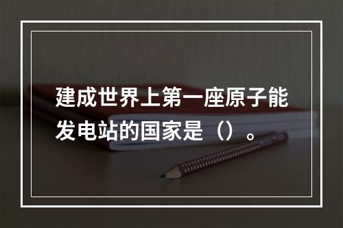 建成世界上第一座原子能发电站的国家是（）。