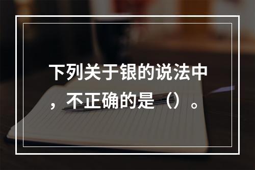 下列关于银的说法中，不正确的是（）。