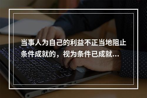 当事人为自己的利益不正当地阻止条件成就的，视为条件已成就；不