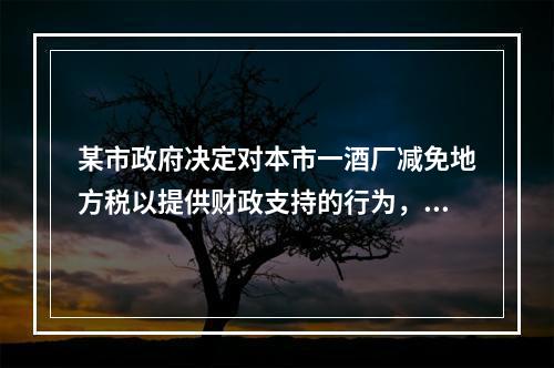 某市政府决定对本市一酒厂减免地方税以提供财政支持的行为，违反