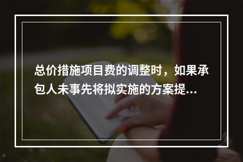 总价措施项目费的调整时，如果承包人未事先将拟实施的方案提交给