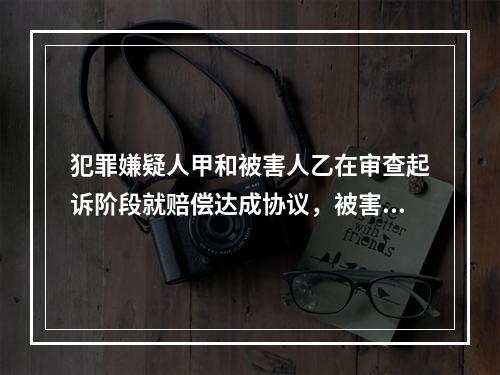 犯罪嫌疑人甲和被害人乙在审查起诉阶段就赔偿达成协议，被害人乙