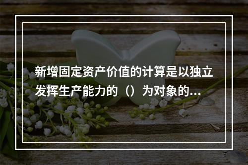 新增固定资产价值的计算是以独立发挥生产能力的（）为对象的。